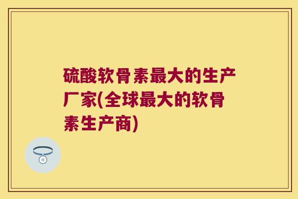 硫酸软骨素大的生产厂家(全球大的软骨素生产商) 硫酸软骨素大的生产厂家(全球大的软骨素生产商)