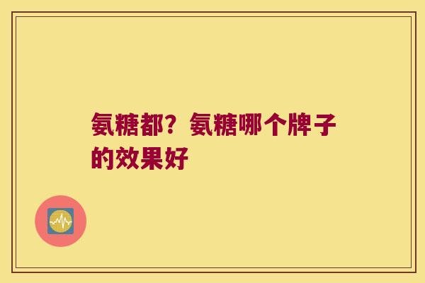 氨糖都?氨糖哪个牌子的效果好 氨糖都?氨糖哪个牌子的效果好