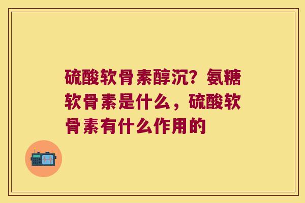 硫酸软骨素醇沉？氨糖软骨素是什么，硫酸软骨素有什么作用的