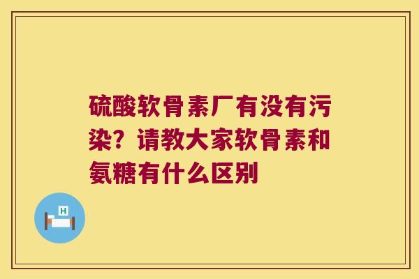 硫酸软骨素厂有没有污染？请教大家软骨素和氨糖有什么区别