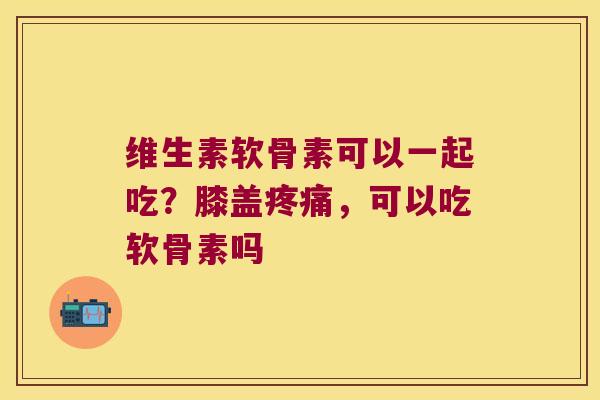 维生素软骨素可以一起吃?膝盖,可以吃软骨素吗 维生素软骨素可以一起吃?膝盖,可以吃软骨素吗