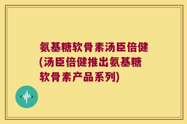 氨基糖软骨素汤臣倍健(汤臣倍健推出氨基糖软骨素产品系列)