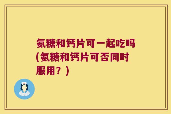 氨糖和钙片可一起吃吗(氨糖和钙片可否同时服用?) 氨糖和钙片可一起吃吗(氨糖和钙片可否同时服用?)