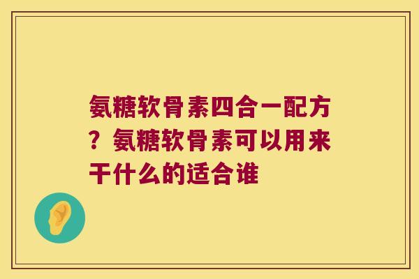 氨糖软骨素四合一配方？氨糖软骨素可以用来干什么的适合谁