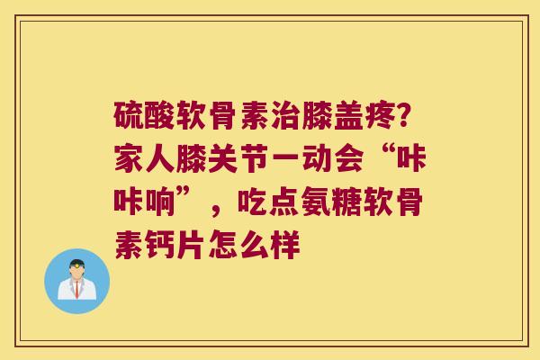 硫酸软骨素膝盖疼？家人膝关节一动会“咔咔响”，吃点氨糖软骨素钙片怎么样