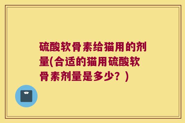 硫酸软骨素给猫用的剂量(合适的猫用硫酸软骨素剂量是多少？)