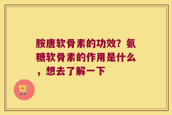 胺唐软骨素的功效？氨糖软骨素的作用是什么，想去了解一下