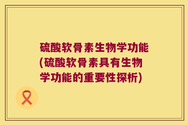 硫酸软骨素生物学功能(硫酸软骨素具有生物学功能的重要性探析)