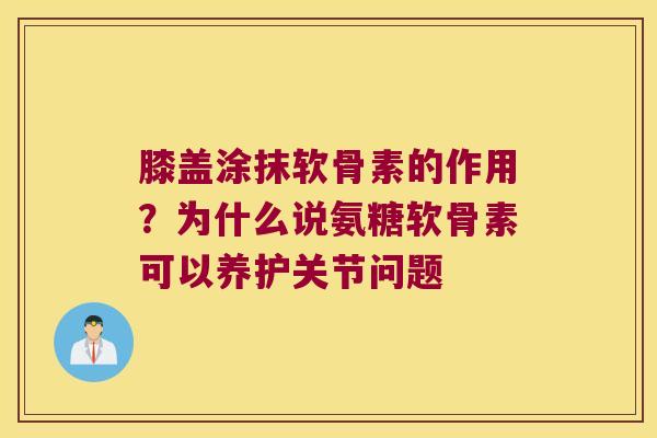 膝盖涂抹软骨素的作用？为什么说氨糖软骨素可以养护关节问题