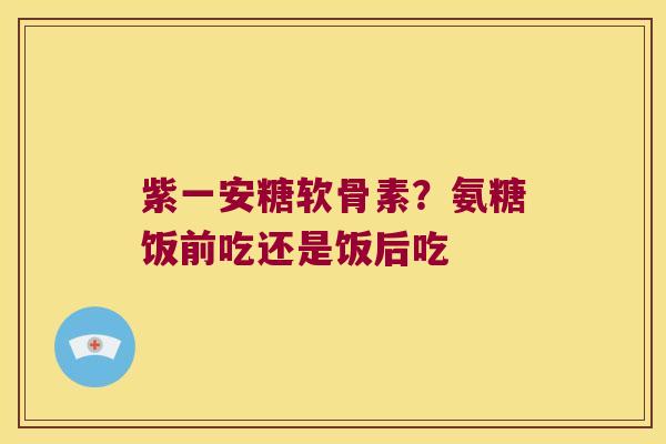 紫一安糖软骨素?氨糖饭前吃还是饭后吃 紫一安糖软骨素?氨糖饭前吃还是饭后吃