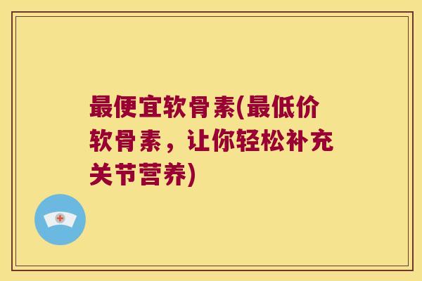 便宜软骨素(低价软骨素,让你轻松补充关节营养) 便宜软骨素(低价软骨素,让你轻松补充关节营养)