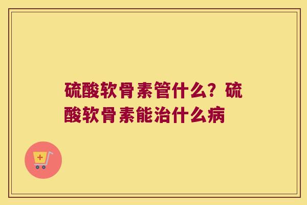 硫酸软骨素管什么?硫酸软骨素能什么 硫酸软骨素管什么?硫酸软骨素能什么