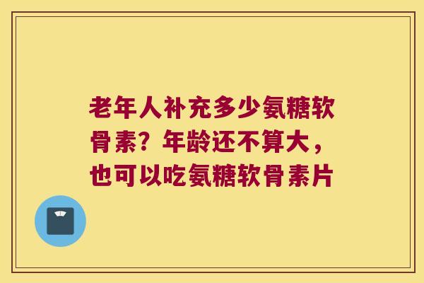 老年人补充多少氨糖软骨素？年龄还不算大，也可以吃氨糖软骨素片