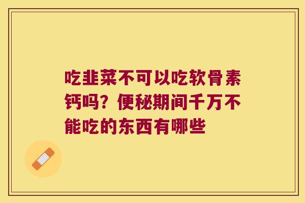 吃韭菜不可以吃软骨素钙吗?期间千万不能吃的东西有哪些 吃韭菜不可以吃软骨素钙吗?期间千万不能吃的东西有哪些