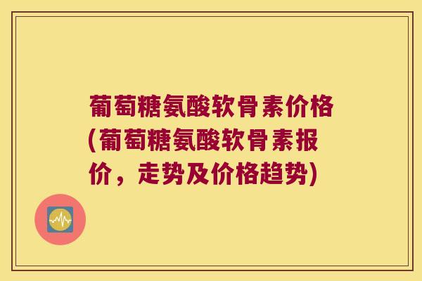葡萄糖氨酸软骨素价格(葡萄糖氨酸软骨素报价，走势及价格趋势)