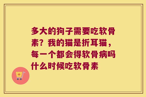 多大的狗子需要吃软骨素?我的猫是折耳猫,每一个都会得软骨吗什么时候吃软骨素 多大的狗子需要吃软骨素?我的猫是折耳猫,每一个都会得软骨吗什么时候吃软骨素