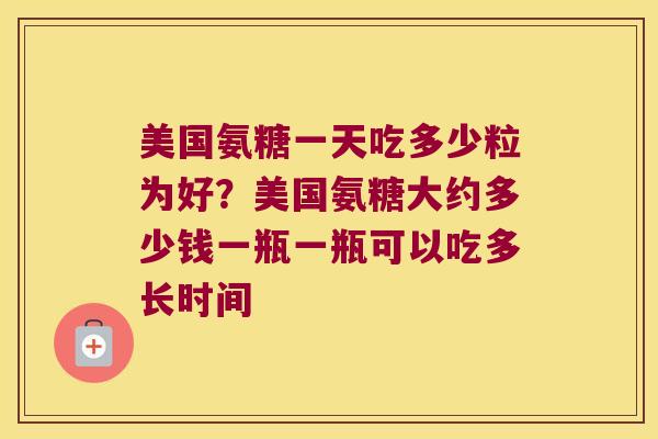 美国氨糖一天吃多少粒为好？美国氨糖大约多少钱一瓶一瓶可以吃多长时间