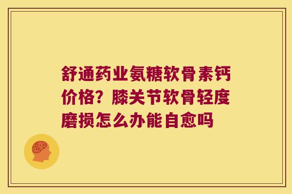 舒通药业氨糖软骨素钙价格?膝关节软骨轻度磨损怎么办能自愈吗 舒通药业氨糖软骨素钙价格?膝关节软骨轻度磨损怎么办能自愈吗