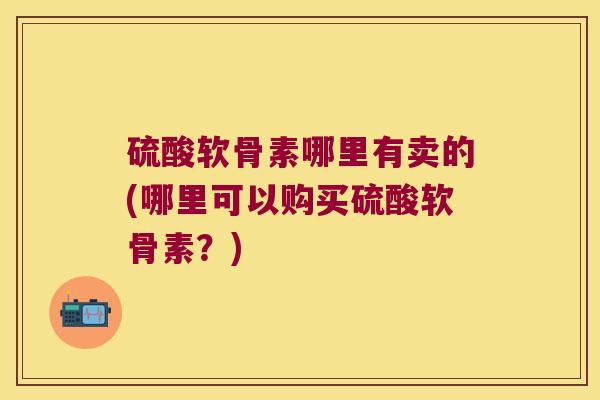 硫酸软骨素哪里有卖的(哪里可以购买硫酸软骨素?) 硫酸软骨素哪里有卖的(哪里可以购买硫酸软骨素?)