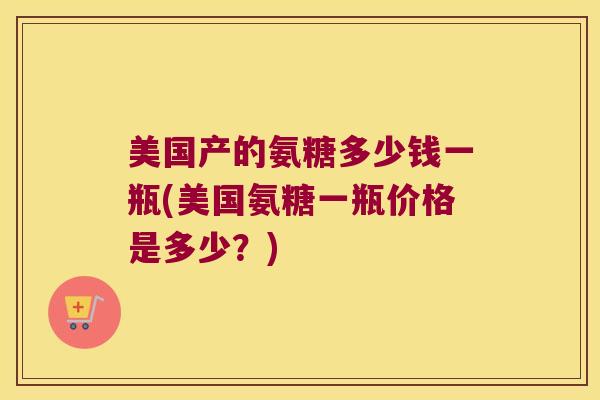 美国产的氨糖多少钱一瓶(美国氨糖一瓶价格是多少？)
