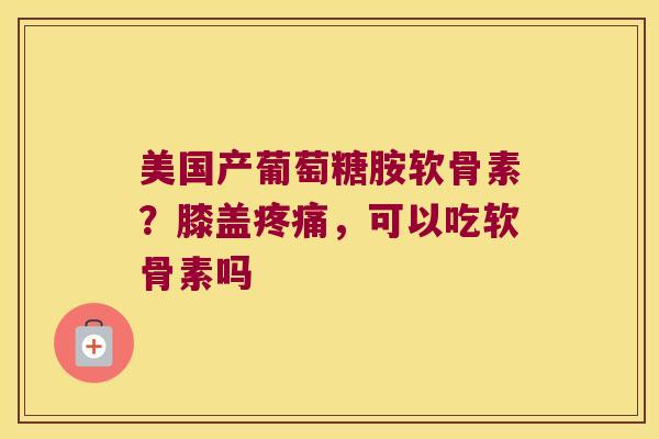美国产葡萄糖胺软骨素？膝盖，可以吃软骨素吗