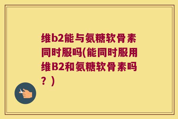 维b2能与氨糖软骨素同时服吗(能同时服用维B2和氨糖软骨素吗?) 维b2能与氨糖软骨素同时服吗(能同时服用维B2和氨糖软骨素吗?)