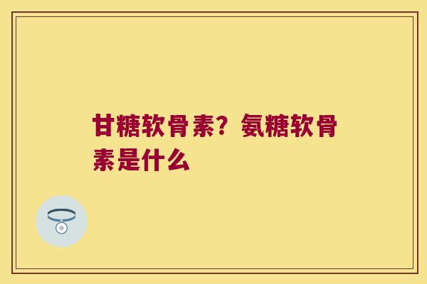 甘糖软骨素?氨糖软骨素是什么 甘糖软骨素?氨糖软骨素是什么