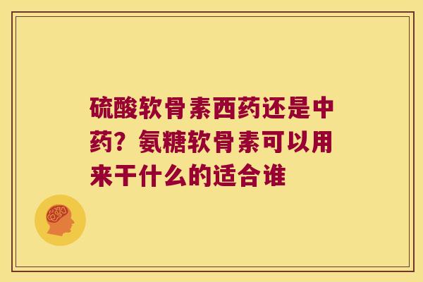 硫酸软骨素西药还是？氨糖软骨素可以用来干什么的适合谁