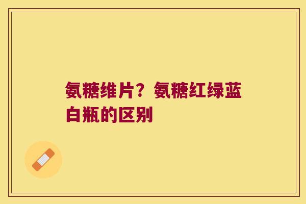 氨糖维片?氨糖红绿蓝白瓶的区别 氨糖维片?氨糖红绿蓝白瓶的区别