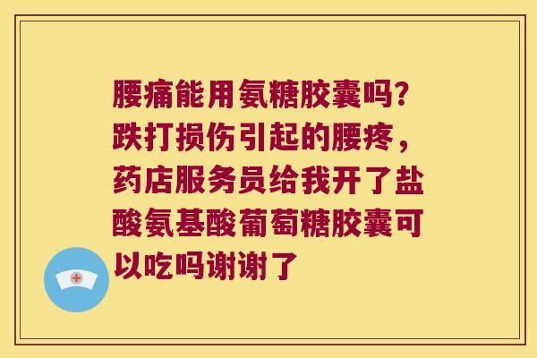 腰痛能用氨糖胶囊吗?跌打损伤引起的腰疼,药店服务员给我开了盐酸氨基酸葡萄糖胶囊可以吃吗谢谢了 腰痛能用氨糖胶囊吗?跌打损伤引起的腰疼,药店服务员给我开了盐酸氨基酸葡萄糖胶囊可以吃吗谢谢了