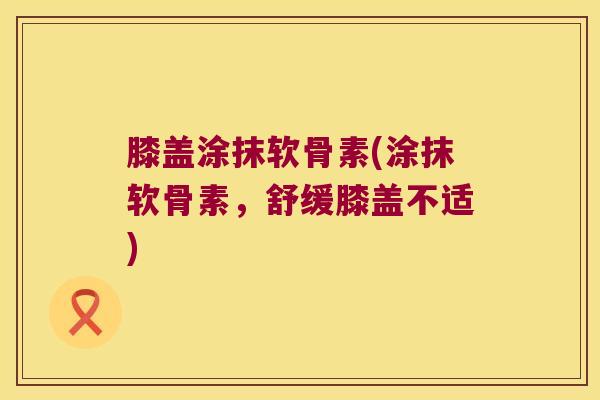 膝盖涂抹软骨素(涂抹软骨素,舒缓膝盖不适) 膝盖涂抹软骨素(涂抹软骨素,舒缓膝盖不适)