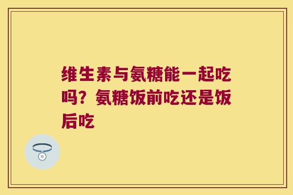 维生素与氨糖能一起吃吗?氨糖饭前吃还是饭后吃 维生素与氨糖能一起吃吗?氨糖饭前吃还是饭后吃