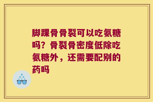 脚踝骨骨裂可以吃氨糖吗？骨裂骨密度低除吃氨糖外，还需要配别的药吗