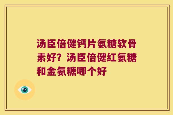 汤臣倍健钙片氨糖软骨素好?汤臣倍健红氨糖和金氨糖哪个好 汤臣倍健钙片氨糖软骨素好?汤臣倍健红氨糖和金氨糖哪个好