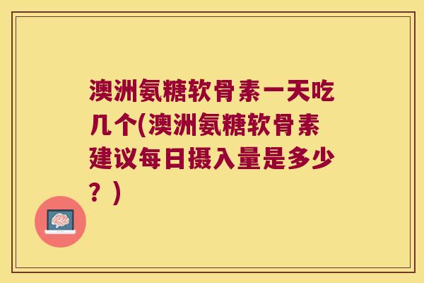 澳洲氨糖软骨素一天吃几个(澳洲氨糖软骨素建议每日摄入量是多少？)