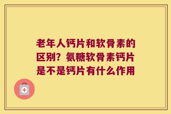 老年人钙片和软骨素的区别?氨糖软骨素钙片是不是钙片有什么作用 老年人钙片和软骨素的区别?氨糖软骨素钙片是不是钙片有什么作用