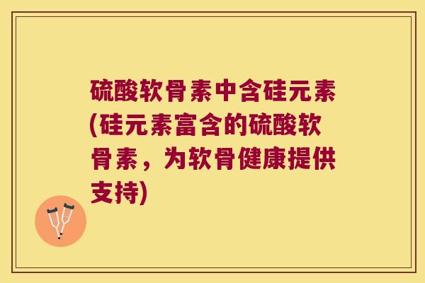 硫酸软骨素中含硅元素(硅元素富含的硫酸软骨素，为软骨健康提供支持)