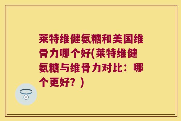 莱特维健氨糖和美国维骨力哪个好(莱特维健氨糖与维骨力对比:哪个更好?) 莱特维健氨糖和美国维骨力哪个好(莱特维健氨糖与维骨力对比:哪个更好?)