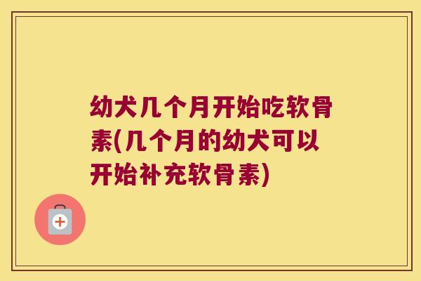 幼犬几个月开始吃软骨素(几个月的幼犬可以开始补充软骨素) 幼犬几个月开始吃软骨素(几个月的幼犬可以开始补充软骨素)