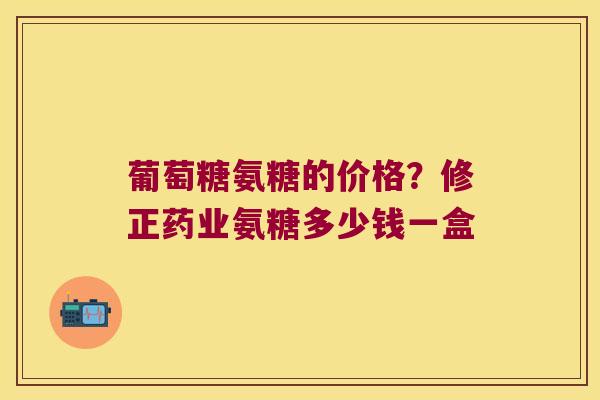 葡萄糖氨糖的价格？修正药业氨糖多少钱一盒