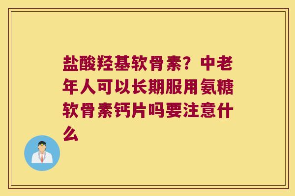 盐酸羟基软骨素？中老年人可以长期服用氨糖软骨素钙片吗要注意什么