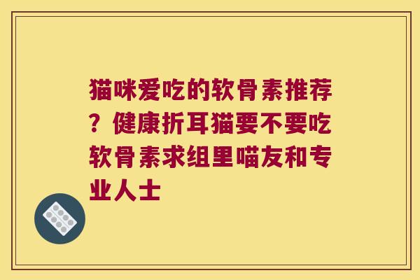 猫咪爱吃的软骨素推荐？健康折耳猫要不要吃软骨素求组里喵友和专业人士