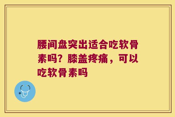 腰间盘突出适合吃软骨素吗？膝盖，可以吃软骨素吗