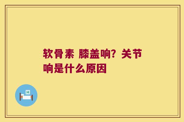 软骨素 膝盖响?关节响是什么原因 软骨素 膝盖响?关节响是什么原因