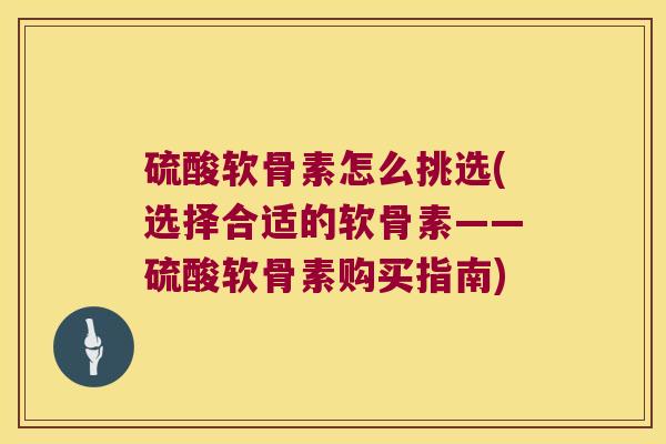 硫酸软骨素怎么挑选(选择合适的软骨素——硫酸软骨素购买指南) 硫酸软骨素怎么挑选(选择合适的软骨素——硫酸软骨素购买指南)