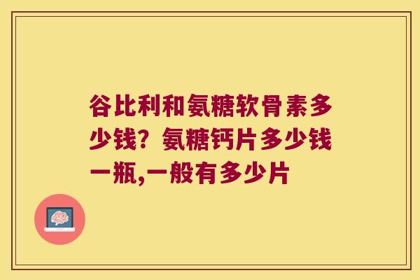 谷比利和氨糖软骨素多少钱?氨糖钙片多少钱一瓶,一般有多少片 谷比利和氨糖软骨素多少钱?氨糖钙片多少钱一瓶,一般有多少片
