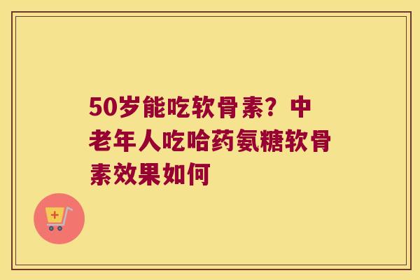 50岁能吃软骨素?中老年人吃哈药氨糖软骨素效果如何 50岁能吃软骨素?中老年人吃哈药氨糖软骨素效果如何