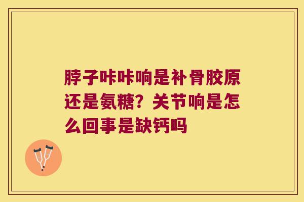 脖子咔咔响是补骨胶原还是氨糖?关节响是怎么回事是缺钙吗 脖子咔咔响是补骨胶原还是氨糖?关节响是怎么回事是缺钙吗