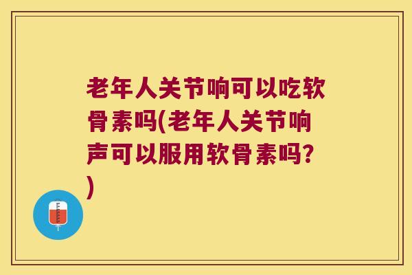 老年人关节响可以吃软骨素吗(老年人关节响声可以服用软骨素吗？)