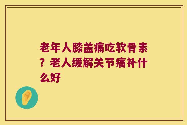 老年人膝盖痛吃软骨素？老人缓解关节痛补什么好
